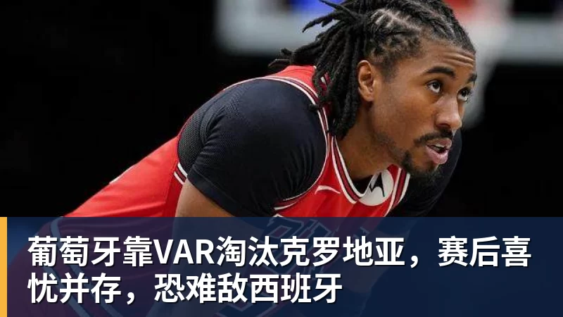葡萄牙靠VAR淘汰克罗地亚，赛后喜忧并存，恐难敌西班牙