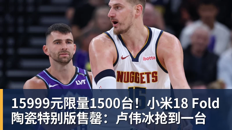 九游体育15999元限量1500台！小米18 Fold陶瓷特别版售罄：卢伟冰抢到一台