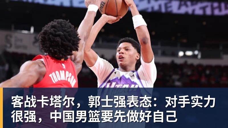 九游体育客战卡塔尔，郭士强表态：对手实力很强，中国男篮要先做好自己