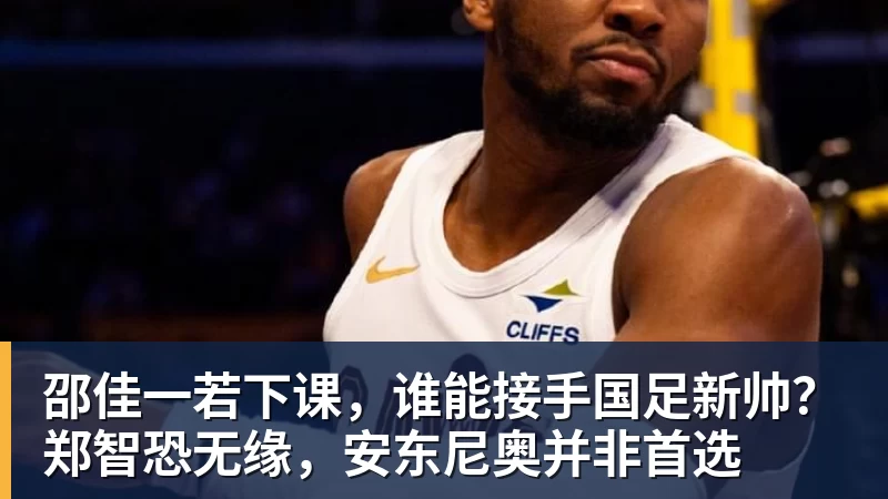 九游体育邵佳一若下课,谁能接手国足新帅?郑智恐无缘,安东尼奥并非首选